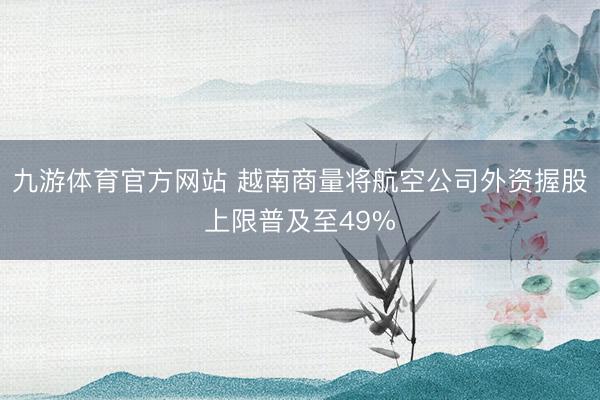 九游体育官方网站 越南商量将航空公司外资握股上限普及至49%
