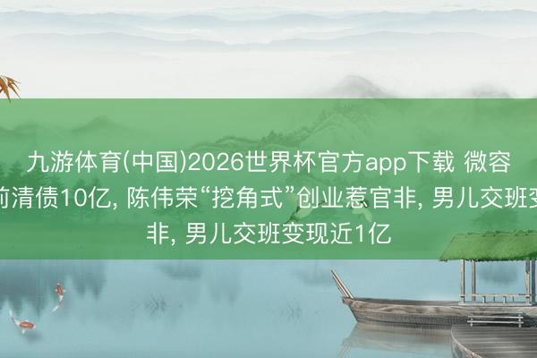九游体育(中国)2026世界杯官方app下载 微容科技IPO前清债10亿， 陈伟荣“挖角式”创业惹官非， 男儿交班变现近1亿