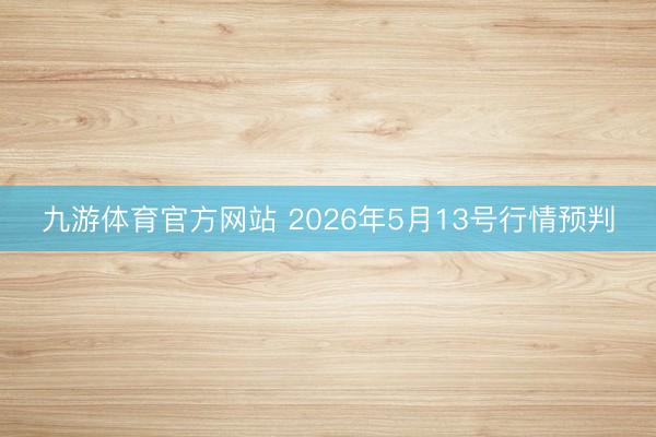 九游体育官方网站 2026年5月13号行情预判