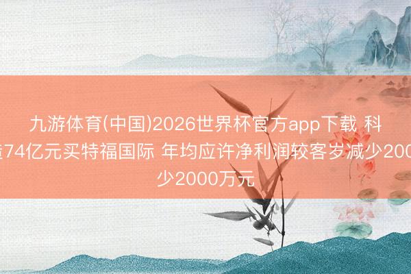 九游体育(中国)2026世界杯官方app下载 科达制造74亿元买特福国际 年均应许净利润较客岁减少2000万元