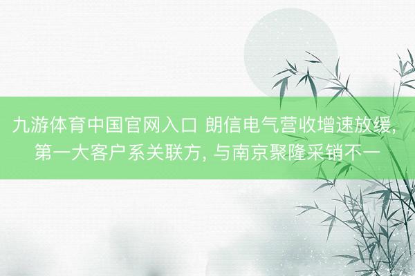 九游体育中国官网入口 朗信电气营收增速放缓， 第一大客户系关联方， 与南京聚隆采销不一