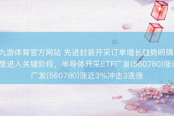 九游体育官方网站 先进封装开采订单增长趋势明确，长江存储IPO进度进入关键阶段，半导体开采ETF广发(560780)涨近3%冲击3连涨