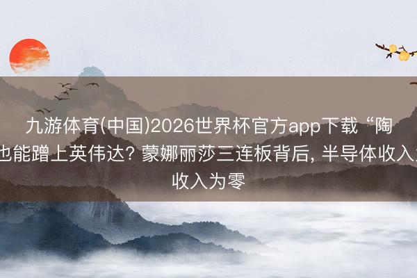 九游体育(中国)2026世界杯官方app下载 “陶瓷”也能蹭上英伟达? 蒙娜丽莎三连板背后， 半导体收入为零