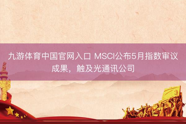 九游体育中国官网入口 MSCI公布5月指数审议成果，触及光通讯公司