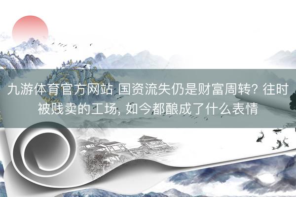 九游体育官方网站 国资流失仍是财富周转? 往时被贱卖的工场， 如今都酿成了什么表情