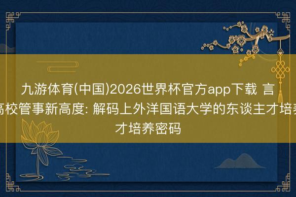 九游体育(中国)2026世界杯官方app下载 言语类高校管事新高度: 解码上外洋国语大学的东谈主才培养密码