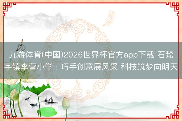 九游体育(中国)2026世界杯官方app下载 石梵宇镇李营小学 : 巧手创意展风采 科技筑梦向明天
