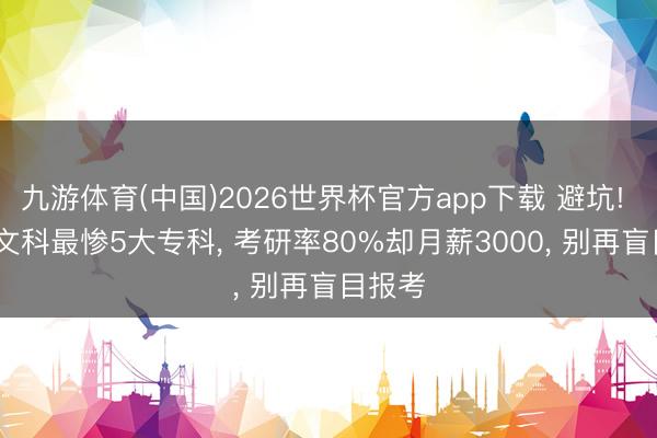 九游体育(中国)2026世界杯官方app下载 避坑! 2026文科最惨5大专科， 考研率80%却月薪3000， 别再盲目报考