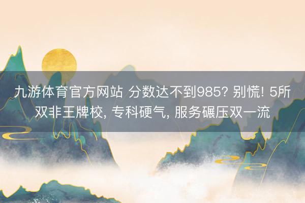 九游体育官方网站 分数达不到985? 别慌! 5所双非王牌校， 专科硬气， 服务碾压双一流