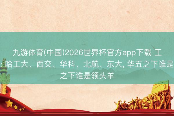 九游体育(中国)2026世界杯官方app下载 工科强校: 哈工大、西交、华科、北航、东大， 华五之下谁是领头羊