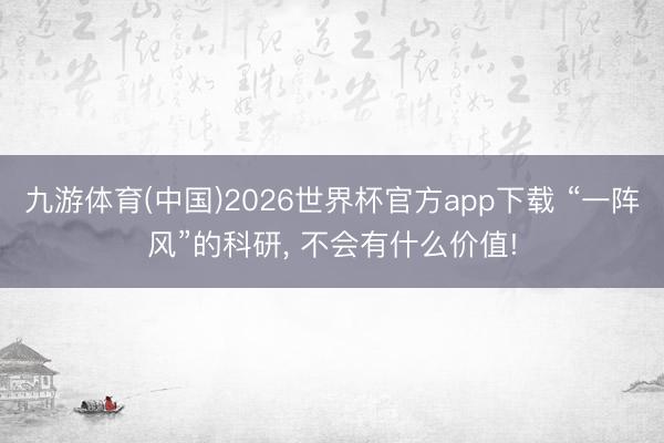 九游体育(中国)2026世界杯官方app下载 “一阵风”的科研， 不会有什么价值!