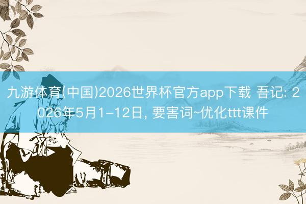 九游体育(中国)2026世界杯官方app下载 吾记: 2026年5月1-12日， 要害词~优化ttt课件
