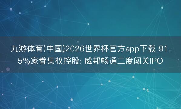 九游体育(中国)2026世界杯官方app下载 91.5%家眷集权控股: 威邦畅通二度闯关IPO