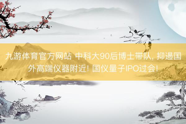九游体育官方网站 中科大90后博士带队， 抑遏国外高端仪器附近! 国仪量子IPO过会!