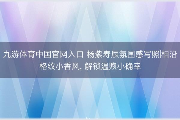 九游体育中国官网入口 杨紫寿辰氛围感写照|相沿格纹小香风， 解锁温煦小确幸