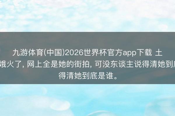 九游体育(中国)2026世界杯官方app下载 土耳其青娥火了， 网上全是她的街拍， 可没东谈主说得清她到底是谁。