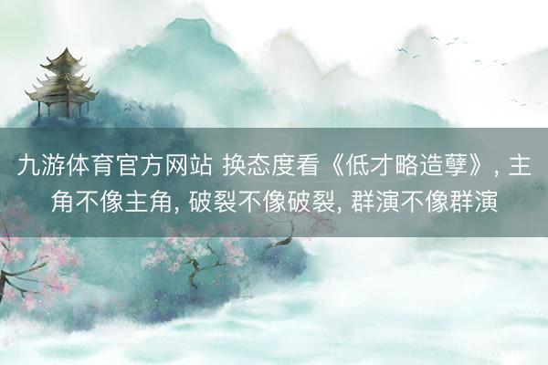 九游体育官方网站 换态度看《低才略造孽》， 主角不像主角， 破裂不像破裂， 群演不像群演