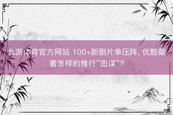 九游体育官方网站 100+新剧片单压阵， 优酷藏着怎样的推行“图谋”?