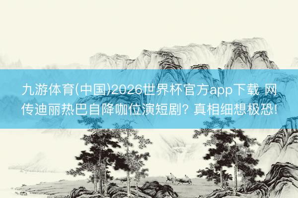 九游体育(中国)2026世界杯官方app下载 网传迪丽热巴自降咖位演短剧? 真相细想极恐!