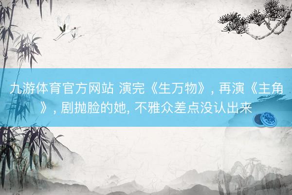 九游体育官方网站 演完《生万物》， 再演《主角》， 剧抛脸的她， 不雅众差点没认出来