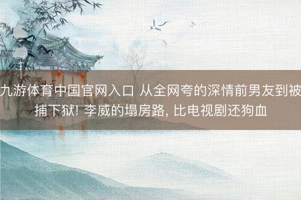 九游体育中国官网入口 从全网夸的深情前男友到被捕下狱! 李威的塌房路， 比电视剧还狗血
