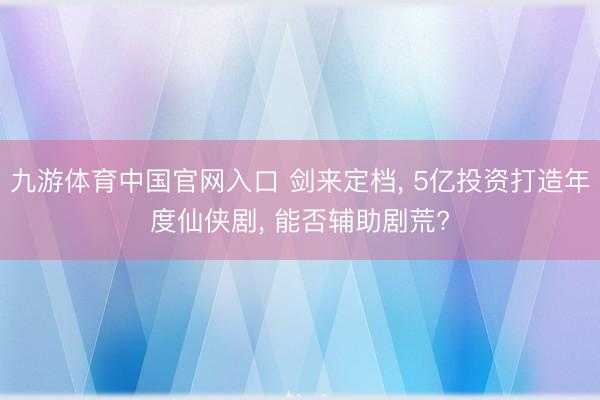 九游体育中国官网入口 剑来定档， 5亿投资打造年度仙侠剧， 能否辅助剧荒?