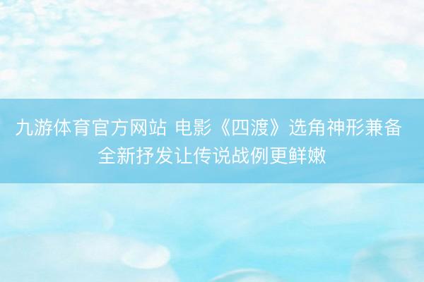 九游体育官方网站 电影《四渡》选角神形兼备 全新抒发让传说战例更鲜嫩