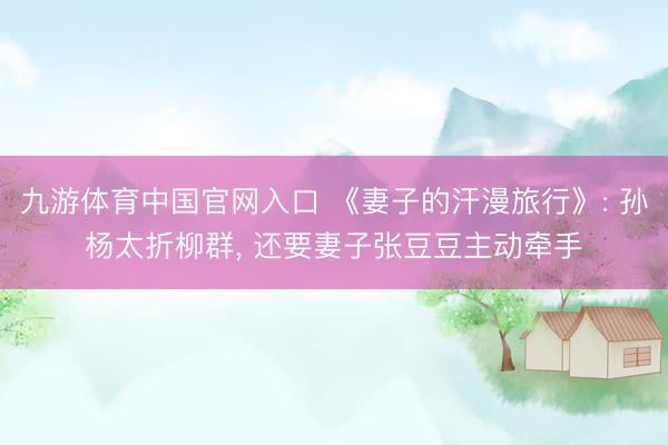 九游体育中国官网入口 《妻子的汗漫旅行》: 孙杨太折柳群， 还要妻子张豆豆主动牵手