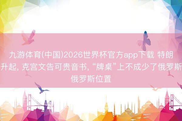 九游体育(中国)2026世界杯官方app下载 特朗普刚升起， 克宫文告可贵音书， “牌桌”上不成少了俄罗斯位置
