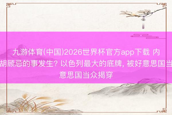 九游体育(中国)2026世界杯官方app下载 内塔尼亚胡顾忌的事发生? 以色列最大的底牌， 被好意思国当众揭穿