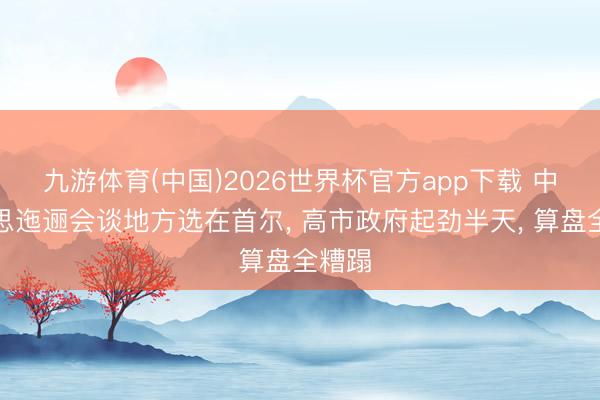 九游体育(中国)2026世界杯官方app下载 中好意思迤逦会谈地方选在首尔， 高市政府起劲半天， 算盘全糟蹋