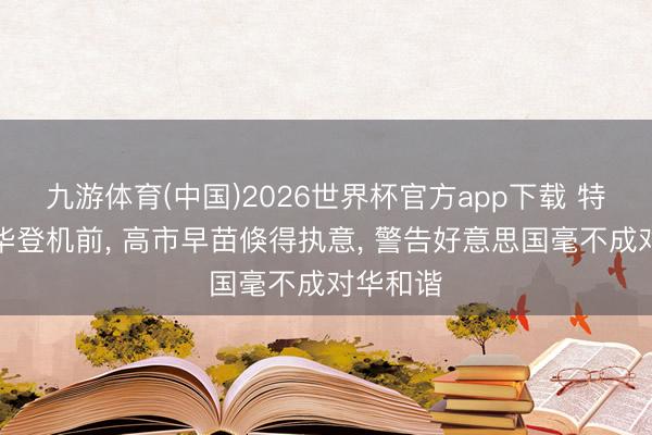 九游体育(中国)2026世界杯官方app下载 特朗普访华登机前， 高市早苗倏得执意， 警告好意思国毫不成对华和谐
