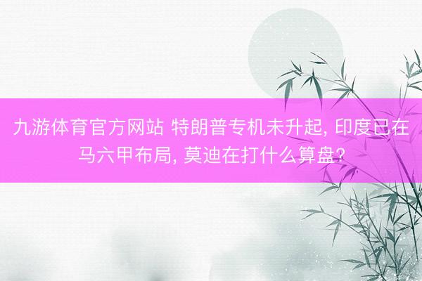九游体育官方网站 特朗普专机未升起， 印度已在马六甲布局， 莫迪在打什么算盘?