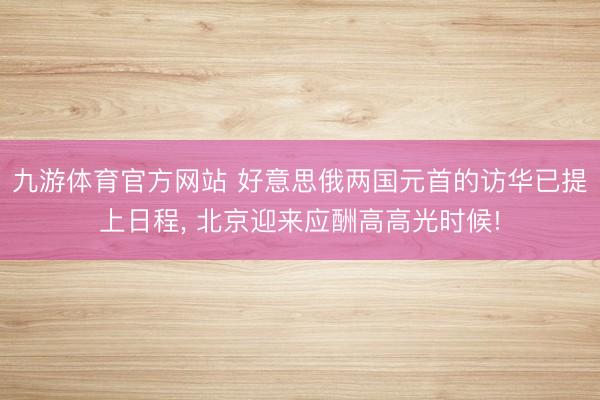 九游体育官方网站 好意思俄两国元首的访华已提上日程， 北京迎来应酬高高光时候!
