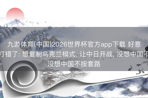 九游体育(中国)2026世界杯官方app下载 好意思算盘打错了: 想复制乌克兰模式， 让中日开战， 没想中国不按套路