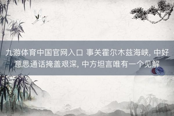九游体育中国官网入口 事关霍尔木兹海峡， 中好意思通话掩盖艰深， 中方坦言唯有一个见解