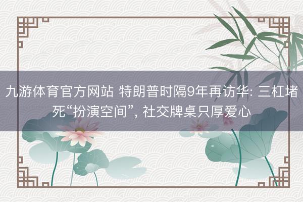 九游体育官方网站 特朗普时隔9年再访华: 三杠堵死“扮演空间”， 社交牌桌只厚爱心
