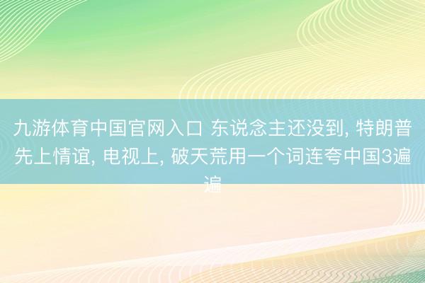 九游体育中国官网入口 东说念主还没到， 特朗普先上情谊， 电视上， 破天荒用一个词连夸中国3遍