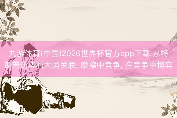 九游体育(中国)2026世界杯官方app下载 从特朗普访华看大国关联: 摩擦中竞争， 在竞争中博弈