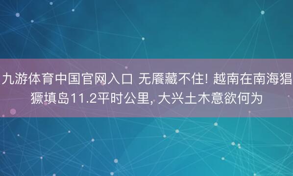 九游体育中国官网入口 无餍藏不住! 越南在南海猖獗填岛11.2平时公里， 大兴土木意欲何为