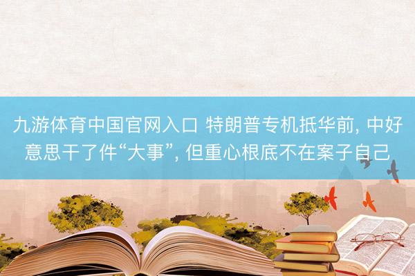 九游体育中国官网入口 特朗普专机抵华前， 中好意思干了件“大事”， 但重心根底不在案子自己