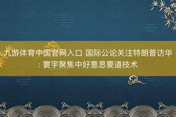 九游体育中国官网入口 国际公论关注特朗普访华: 寰宇聚焦中好意思要道技术
