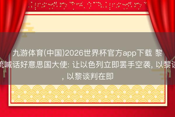 九游体育(中国)2026世界杯官方app下载 黎巴嫩总统喊话好意思国大使: 让以色列立即罢手空袭， 以黎谈判在即