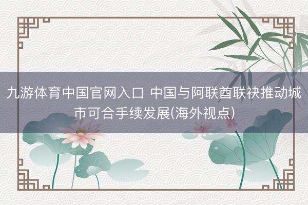 九游体育中国官网入口 中国与阿联酋联袂推动城市可合手续发展(海外视点)
