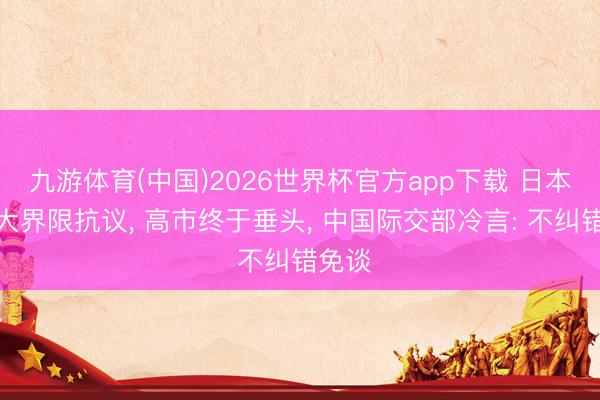 九游体育(中国)2026世界杯官方app下载 日本爆发大界限抗议， 高市终于垂头， 中国际交部冷言: 不纠错免谈