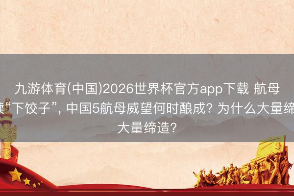 九游体育(中国)2026世界杯官方app下载 航母继续“下饺子”， 中国5航母威望何时酿成? 为什么大量缔造?
