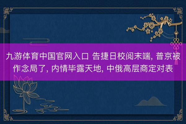 九游体育中国官网入口 告捷日校阅末端， 普京被作念局了， 内情毕露天地， 中俄高层商定对表