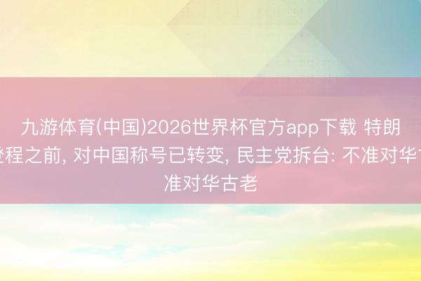 九游体育(中国)2026世界杯官方app下载 特朗普登程之前， 对中国称号已转变， 民主党拆台: 不准对华古老
