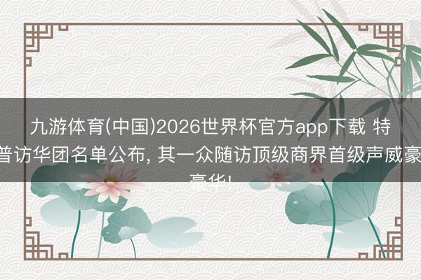 九游体育(中国)2026世界杯官方app下载 特朗普访华团名单公布， 其一众随访顶级商界首级声威豪华!