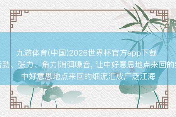 九游体育(中国)2026世界杯官方app下载 中好意思联系的后劲、张力、角力|消弭噪音， 让中好意思地点来回的细流汇成广泛江海